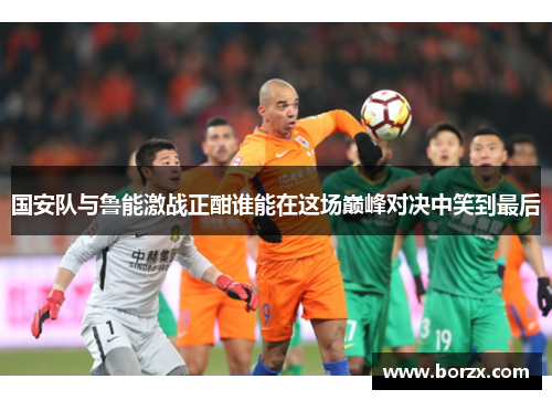 国安队与鲁能激战正酣谁能在这场巅峰对决中笑到最后