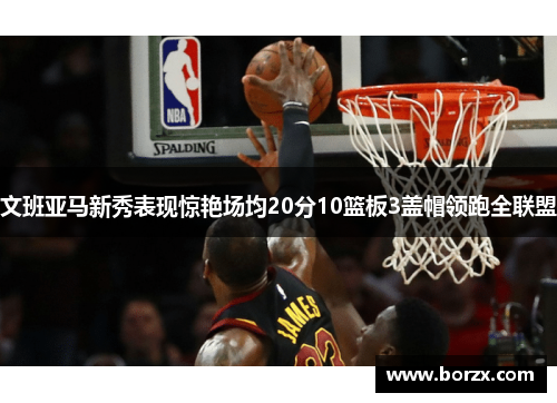 文班亚马新秀表现惊艳场均20分10篮板3盖帽领跑全联盟